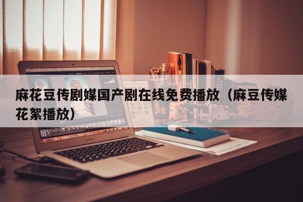 麻花豆传剧媒国产剧在线免费播放（麻豆传媒花絮播放）