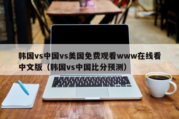韩国vs中国vs美国免费观看www在线看中文版（韩国vs中国比分预测）