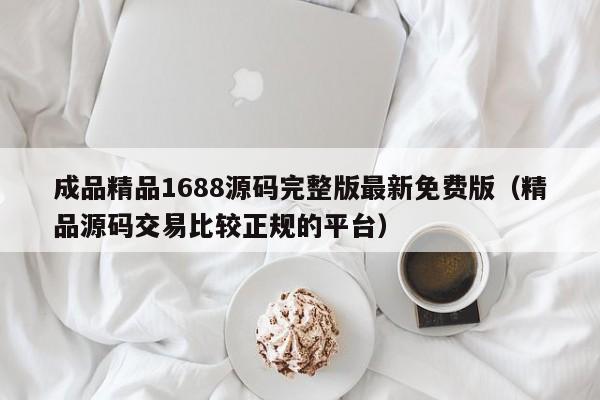 成品精品1688源码完整版最新免费版（精品源码交易比较正规的平台）