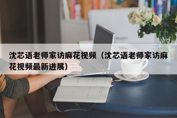 沈芯语老师家访麻花视频（沈芯语老师家访麻花视频最新进展）