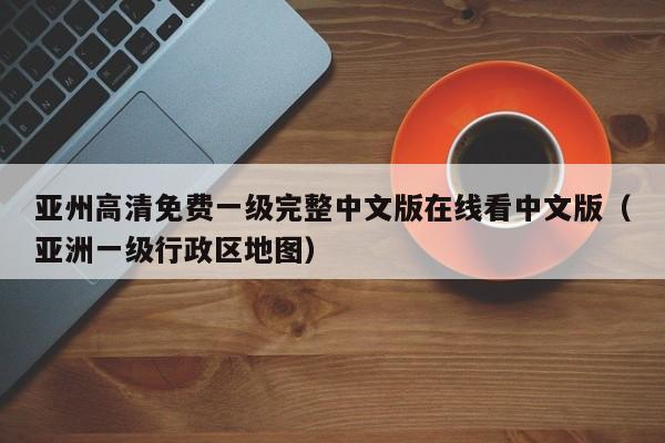 亚州高清免费一级完整中文版在线看中文版（亚洲一级行政区地图）