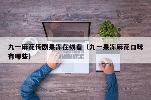 九一麻花传剧果冻在线看（九一果冻麻花口味有哪些）