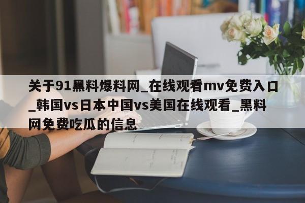 关于91黑料爆料网_在线观看mv免费入口_韩国vs日本中国vs美国在线观看_黑料网免费吃瓜的信息
