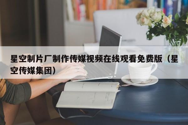 星空制片厂制作传媒视频在线观看免费版（星空传媒集团）