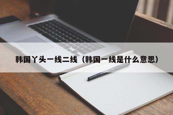 韩国丫头一线二线（韩国一线是什么意思）