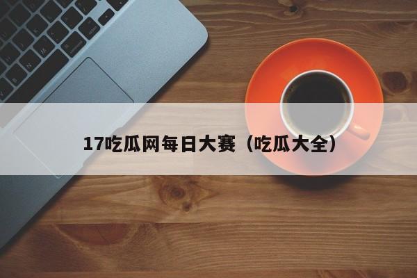 17吃瓜网每日大赛（吃瓜大全）