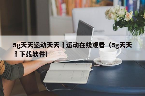 5g天天运动天天奭运动在线观看（5g天天奭下载软件）