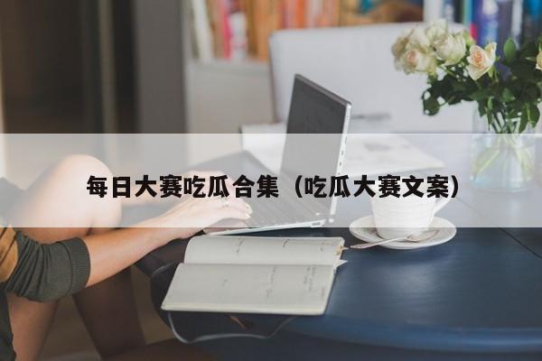每日大赛吃瓜合集（吃瓜大赛文案）