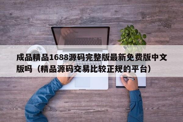 成品精品1688源码完整版最新免费版中文版吗（精品源码交易比较正规的平台）