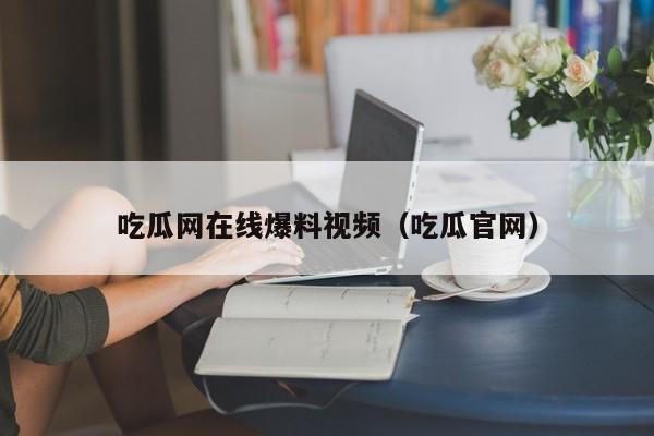 吃瓜网在线爆料视频（吃瓜官网）