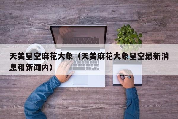 天美星空麻花大象（天美麻花大象星空最新消息和新闻内）